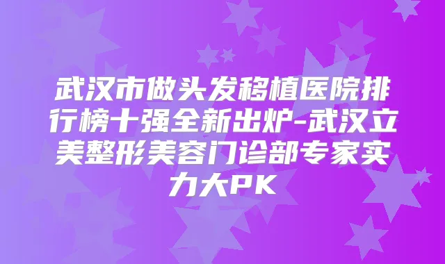武汉市做头发移植医院排行榜十强全新出炉-武汉立美整形美容门诊部专家实力大PK