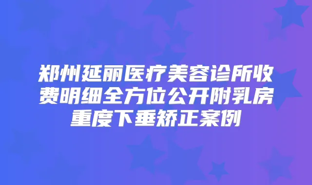 郑州延丽医疗美容诊所收费明细全方位公开附乳房重度下垂矫正案例