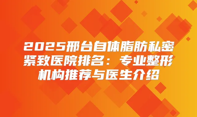 2025邢台自体脂肪私密紧致医院排名：专业整形机构推荐与医生介绍