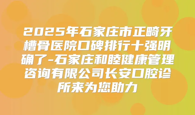 2025年石家庄市正畸牙槽骨医院口碑排行十强明确了-石家庄和睦健康管理咨询有限公司长安口腔诊所来为您助力