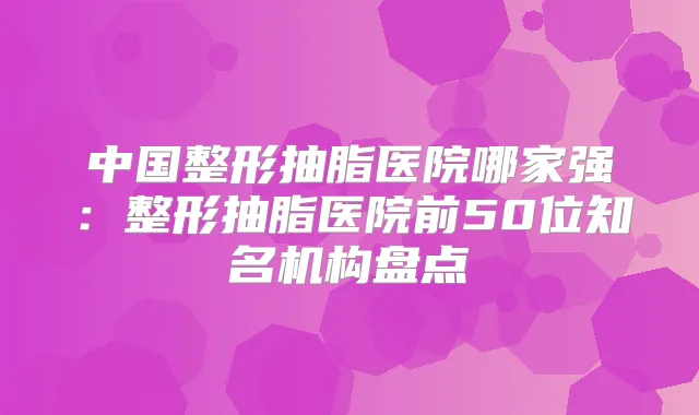 中国整形抽脂医院哪家强：整形抽脂医院前50位知名机构盘点