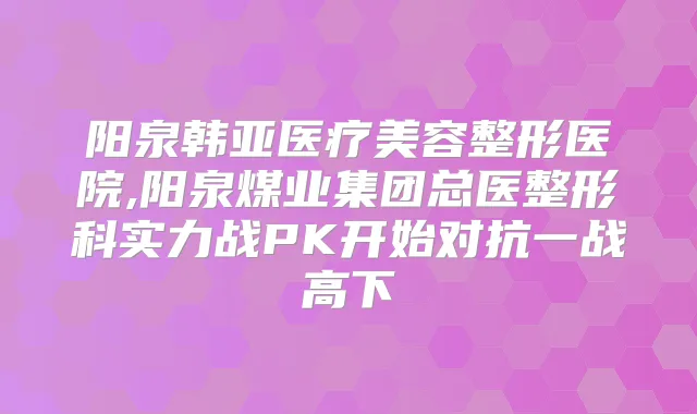 阳泉韩亚医疗美容整形医院,阳泉煤业集团总医整形科实力战PK开始对抗一战高下