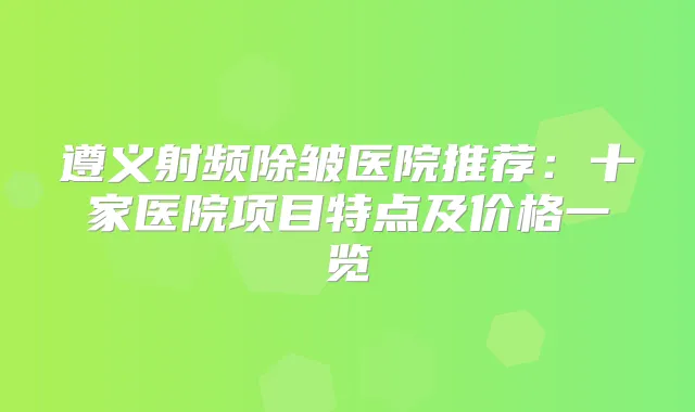 遵义射频除皱医院推荐：十家医院项目特点及价格一览