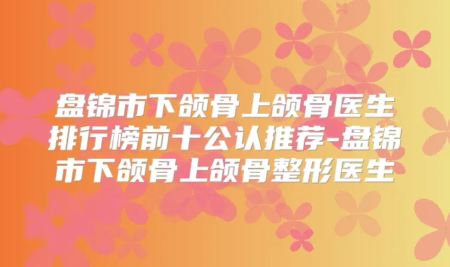 盘锦市下颌骨上颌骨医生排行榜前十公认推荐-盘锦市下颌骨上颌骨整形医生