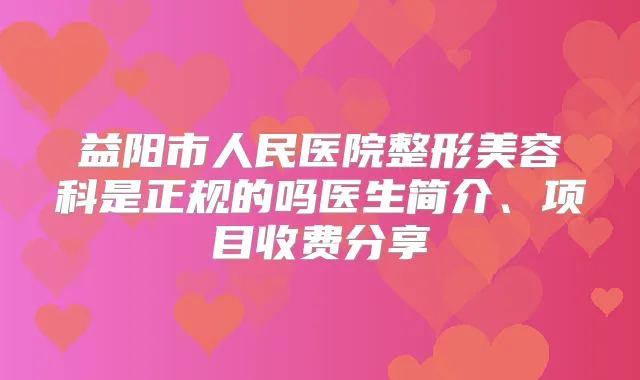 益阳市人民医院整形美容科是正规的吗医生简介、项目收费分享