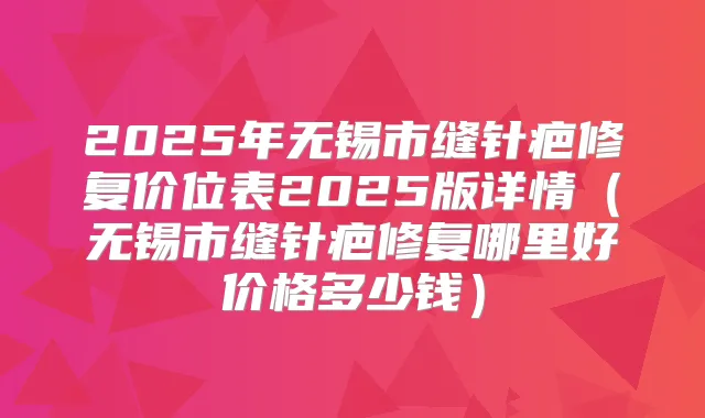 2025年无锡市缝针疤修复价位表2025版详情（无锡市缝针疤修复哪里好价格多少钱）