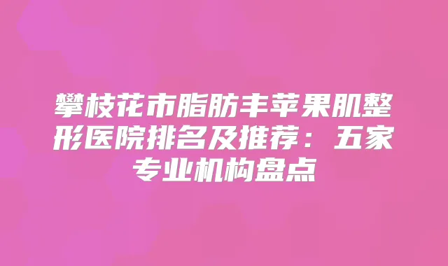 攀枝花市脂肪丰苹果肌整形医院排名及推荐：五家专业机构盘点