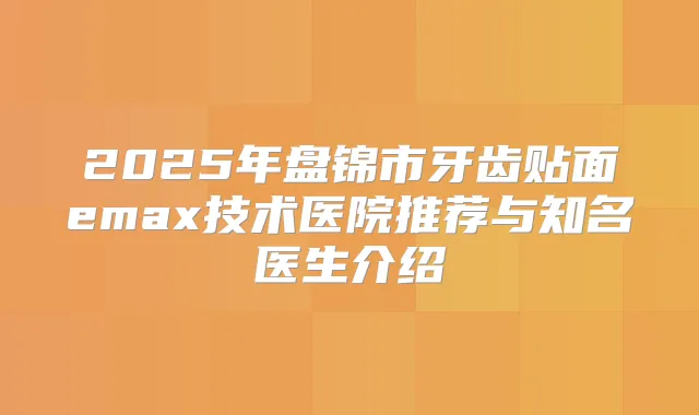 2025年盘锦市牙齿贴面emax技术医院推荐与知名医生介绍