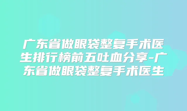 广东省做眼袋整复手术医生排行榜前五吐血分享-广东省做眼袋整复手术医生