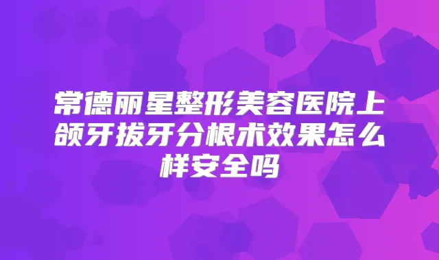 常德丽星整形美容医院上颌牙拔牙分根术效果怎么样安全吗