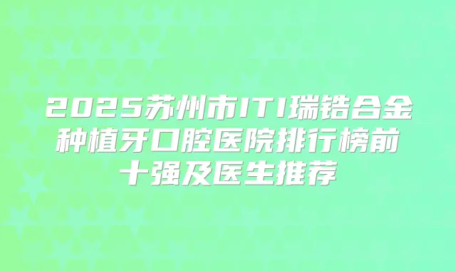 2025苏州市ITI瑞锆合金种植牙口腔医院排行榜前十强及医生推荐