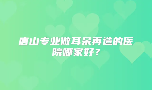 唐山专业做耳朵再造的医院哪家好？