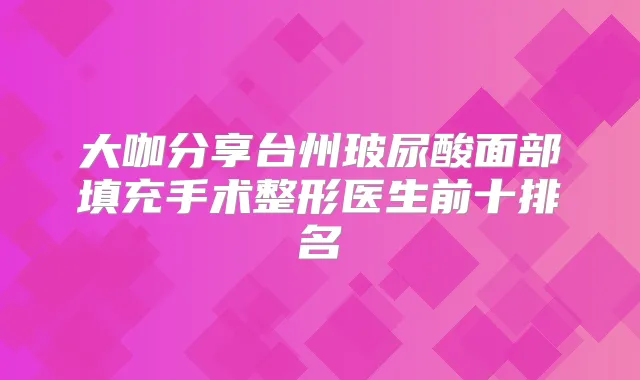 大咖分享台州玻尿酸面部填充手术整形医生前十排名