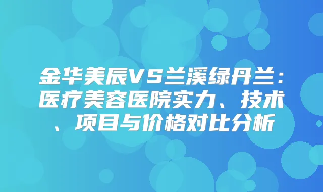 金华美辰VS兰溪绿丹兰:医疗美容医院实力、技术、项目与价格对比分析