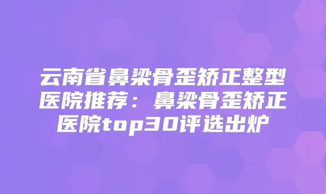 云南省鼻梁骨歪矫正整型医院推荐：鼻梁骨歪矫正医院top30评选出炉