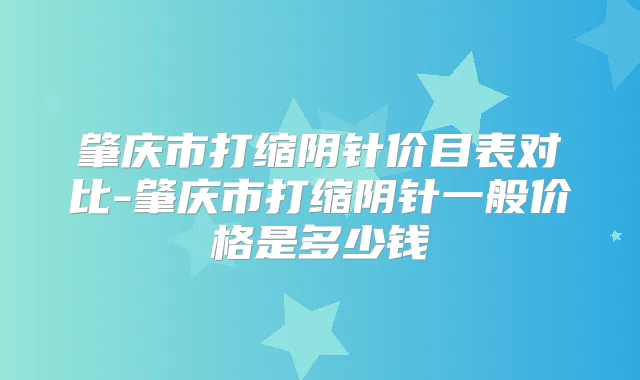肇庆市打缩阴针价目表对比-肇庆市打缩阴针一般价格是多少钱