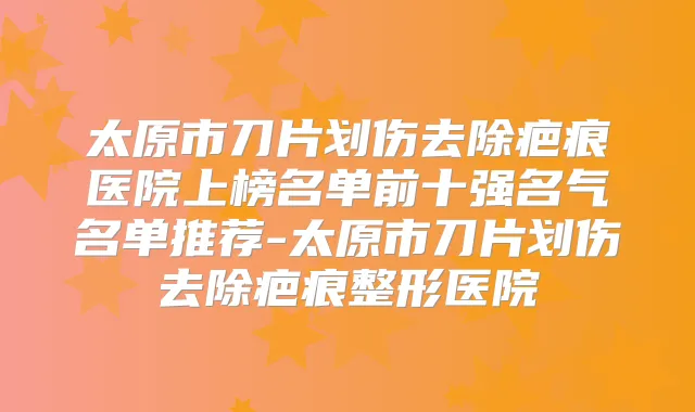 太原市刀片划伤去除疤痕医院上榜名单前十强名气名单推荐-太原市刀片划伤去除疤痕整形医院