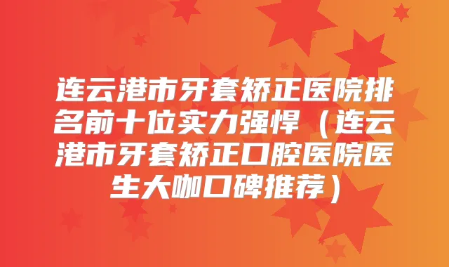 连云港市牙套矫正医院排名前十位实力强悍(连云港市牙套矫正口腔医院医生大咖口碑推荐)