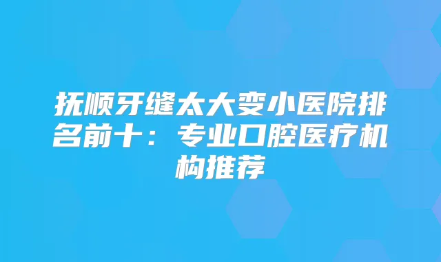 抚顺牙缝太大变小医院排名前十：专业口腔医疗机构推荐