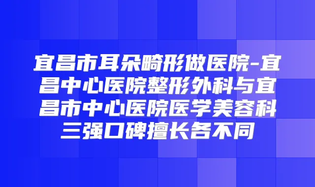 宜昌市耳朵畸形做医院-宜昌中心医院整形外科与宜昌市中心医院医学美容科三强口碑擅长各不同