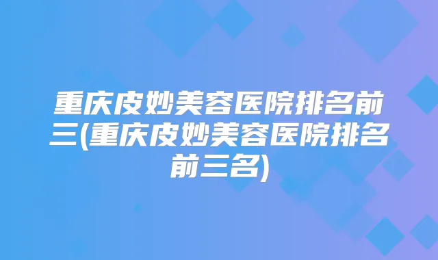 重庆皮妙美容医院排名前三(重庆皮妙美容医院排名前三名)