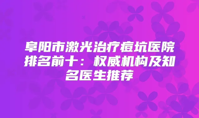 阜阳市激光痘坑医院排名前十:机构及知名医生推荐