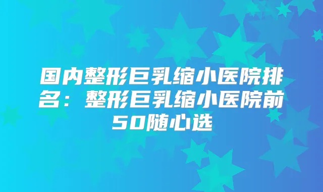 国内整形巨乳缩小医院排名:整形巨乳缩小医院前50随心选
