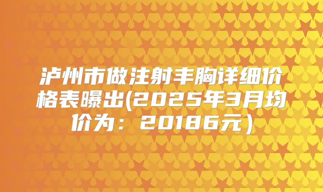 泸州市做注射丰胸详细价格表曝出(2025年3月均价为：20186元）