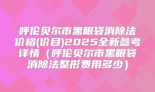 呼伦贝尔市黑眼袋消除法价格(价目)2025全新参考详情(呼伦贝尔市黑眼袋消除法整形费用多少)