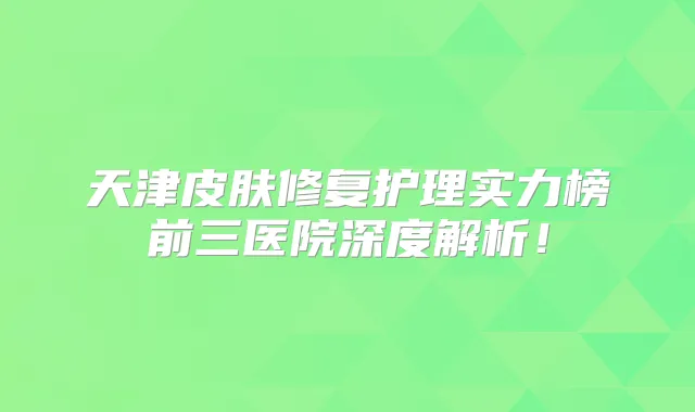 天津皮肤修复护理实力榜前三医院深度解析!