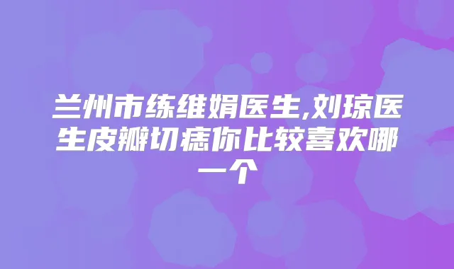 兰州市练维娟医生,刘琼医生皮瓣切痣你比较喜欢哪一个