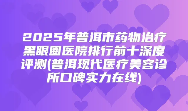 2025年普洱市药物黑眼圈医院排行前十深度评测(普洱现代医疗美容诊所口碑实力在线)