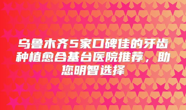 乌鲁木齐5家口碑佳的牙齿种植愈合基台医院推荐，助您明智选择