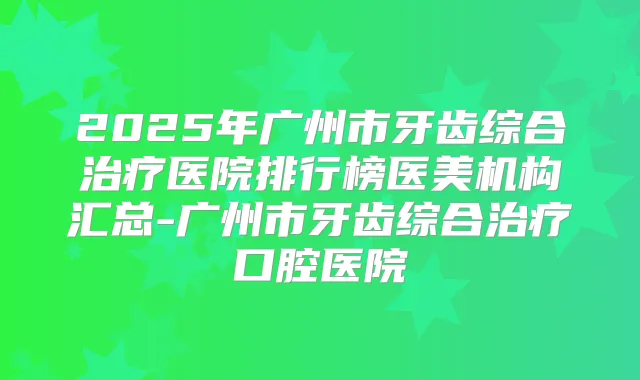 2025年广州市牙齿综合医院排行榜医美机构汇总-广州市牙齿综合口腔医院