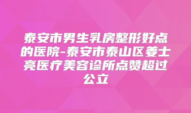 泰安市男生乳房整形好点的医院-泰安市泰山区姜士亮医疗美容诊所点赞超过公立