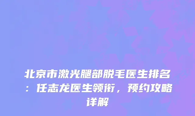 北京市激光腿部脱毛医生排名：任志龙医生领衔，预约攻略详解