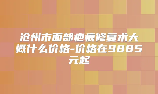 沧州市面部疤痕修复术大概什么价格-价格在9885元起