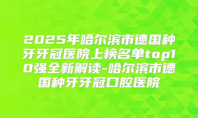 2025年哈尔滨市德国种牙牙冠医院上榜名单top10强全新解读-哈尔滨市德国种牙牙冠口腔医院