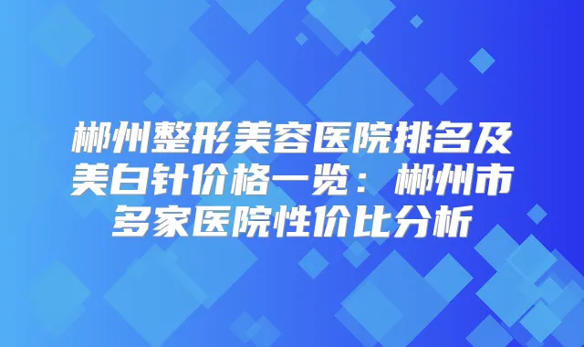 郴州整形美容医院排名及美白针价格一览：郴州市多家医院性价比分析