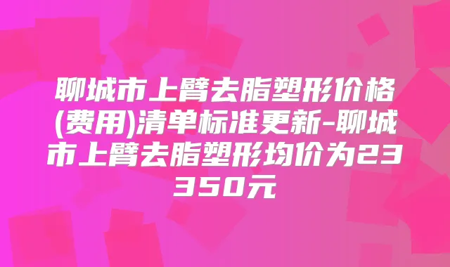 聊城市上臂去脂塑形价格(费用)清单标准更新-聊城市上臂去脂塑形均价为23350元