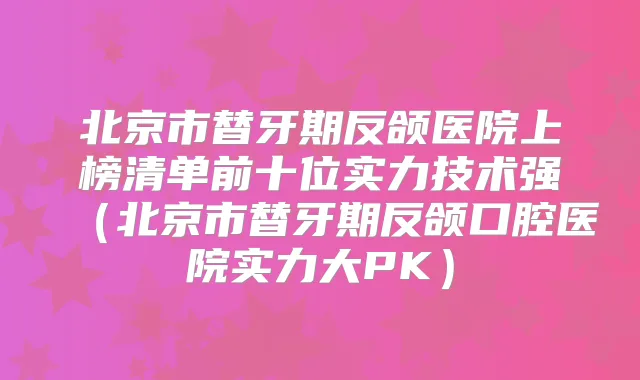 北京市替牙期反颌医院上榜清单前十位实力技术强(北京市替牙期反颌口腔医院实力大PK)