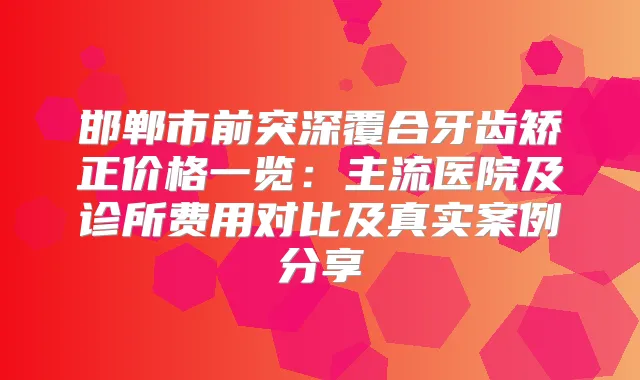 邯郸市前突深覆合牙齿矫正价格一览：主流医院及诊所费用对比及真实案例分享