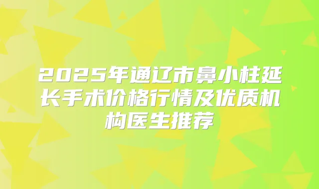 2025年通辽市鼻小柱延长手术价格行情及优质机构医生推荐
