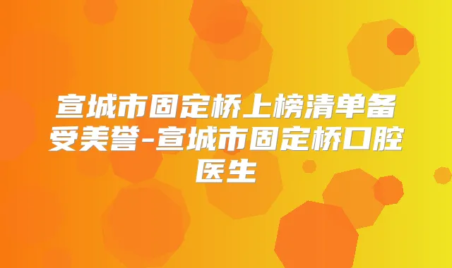 宣城市固定桥上榜清单备受美誉-宣城市固定桥口腔医生