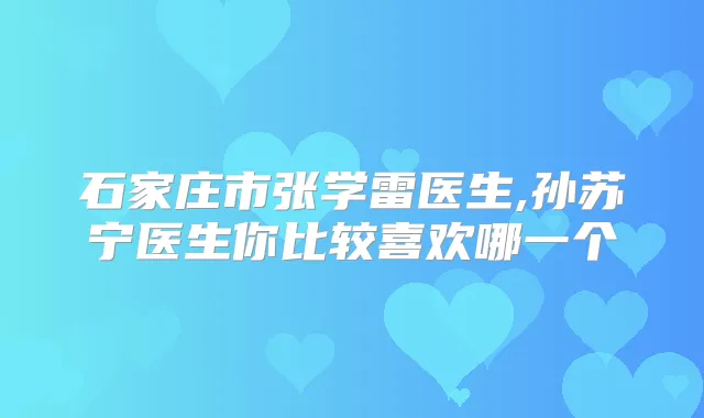 石家庄市张学雷医生,孙苏宁医生你比较喜欢哪一个