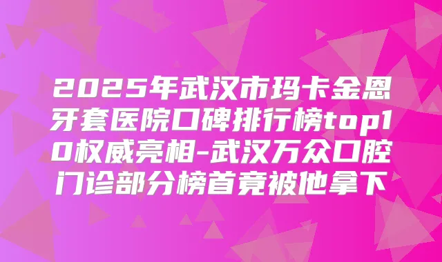 2025年武汉市玛卡金恩牙套医院口碑排行榜top10亮相-武汉万众口腔门诊部分榜首竟被他拿下