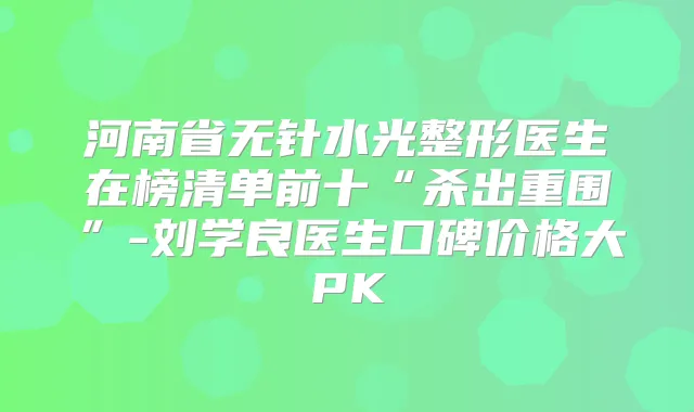 河南省无针水光整形医生在榜清单前十“杀出重围”-刘学良医生口碑价格大PK