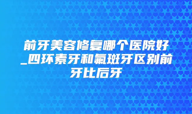 前牙美容修复哪个医院好_四环素牙和氟斑牙区别前牙比后牙