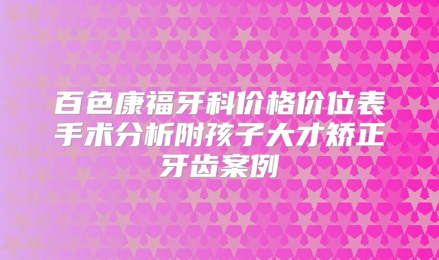 百色康福牙科价格价位表手术分析附孩子大才矫正牙齿案例