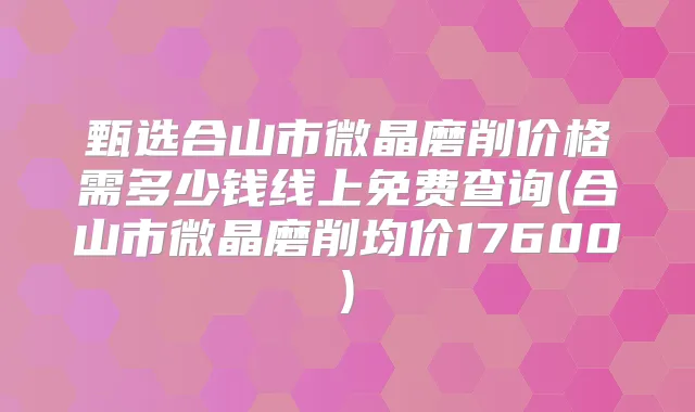 甄选合山市微晶磨削价格需多少钱线上免费查询(合山市微晶磨削均价17600)